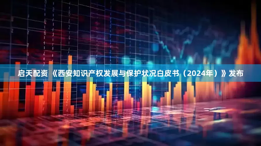 启天配资 《西安知识产权发展与保护状况白皮书（2024年）》发布