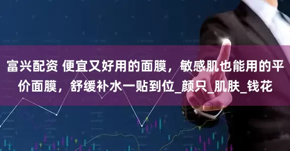 富兴配资 便宜又好用的面膜，敏感肌也能用的平价面膜，舒缓补水一贴到位_颜只_肌肤_钱花