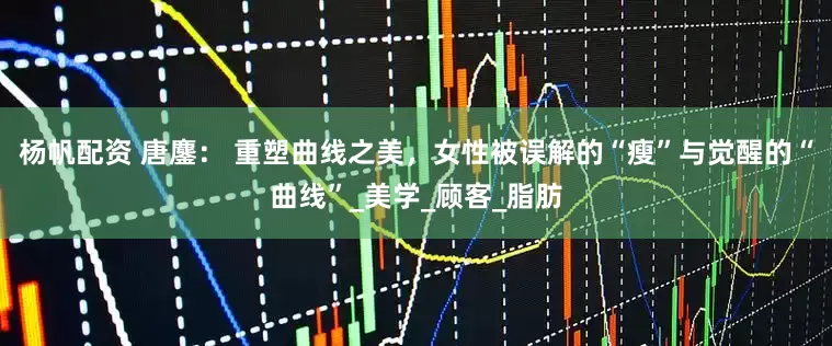 杨帆配资 唐鏖： 重塑曲线之美，女性被误解的“瘦”与觉醒的“曲线”_美学_顾客_脂肪