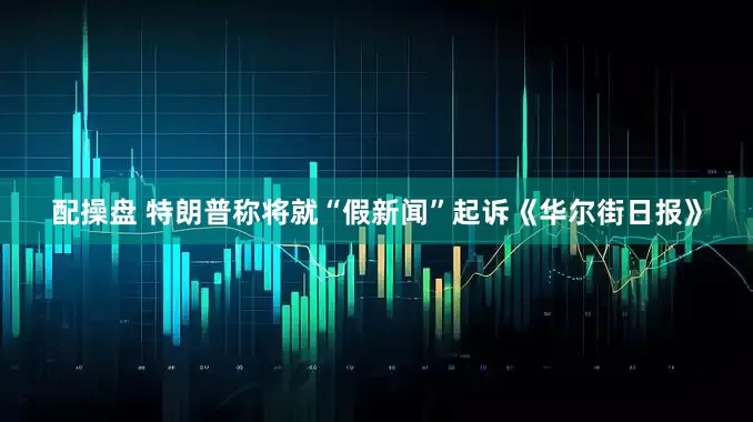 配操盘 特朗普称将就“假新闻”起诉《华尔街日报》