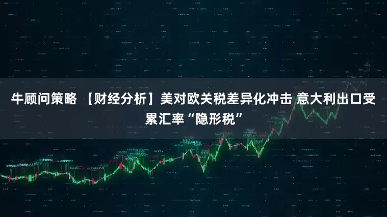 牛顾问策略 【财经分析】美对欧关税差异化冲击 意大利出口受累汇率“隐形税”