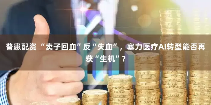 普患配资 “卖子回血”反“失血”，塞力医疗AI转型能否再获“生机”？