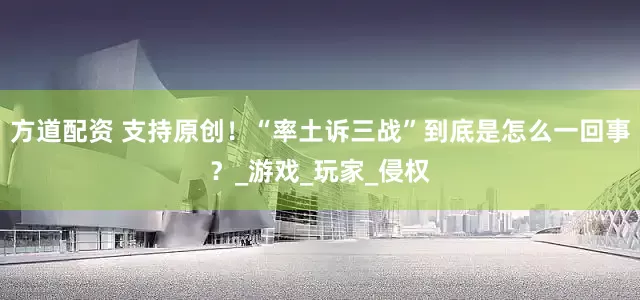 方道配资 支持原创！“率土诉三战”到底是怎么一回事？_游戏_玩家_侵权