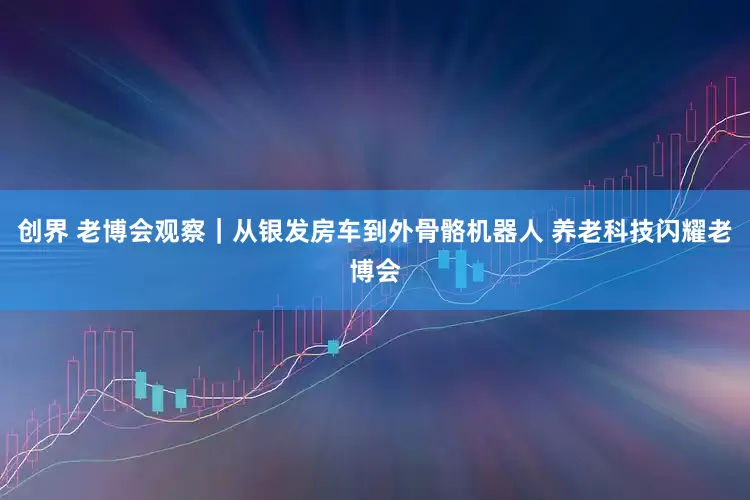 创界 老博会观察｜从银发房车到外骨骼机器人 养老科技闪耀老博会