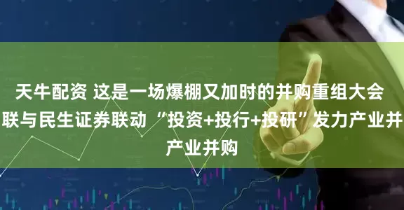 天牛配资 这是一场爆棚又加时的并购重组大会 国联与民生证券联动 “投资+投行+投研”发力产业并购