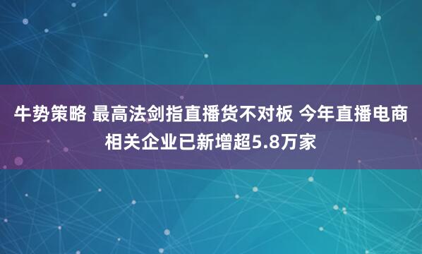 牛势策略 最高法剑指直播货不对板 今年直播电商相关企业已新增超5.8万家