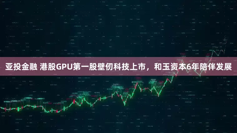 亚投金融 港股GPU第一股壁仞科技上市,和玉资本6年陪伴发展