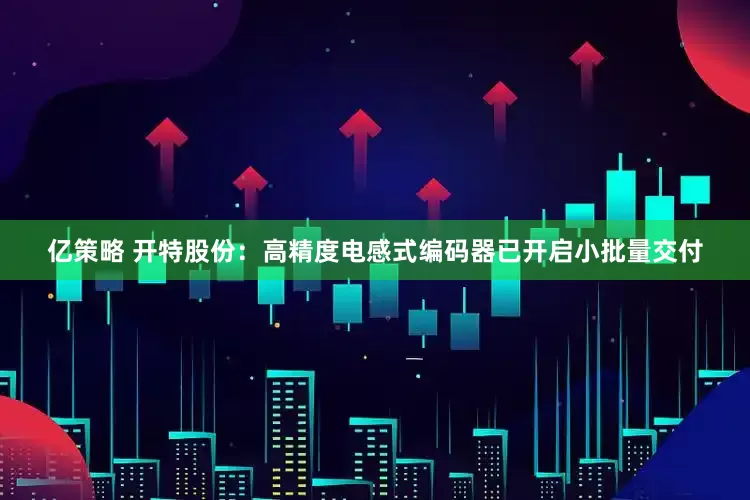 亿策略 开特股份：高精度电感式编码器已开启小批量交付
