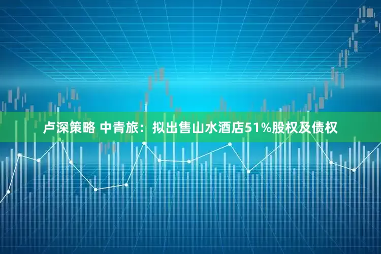 卢深策略 中青旅：拟出售山水酒店51%股权及债权